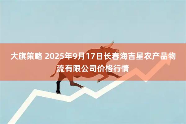 大旗策略 2025年9月17日长春海吉星农产品物流有限公司价格行情