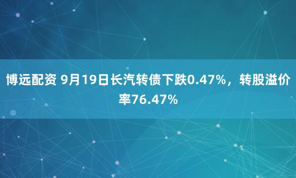 博远配资 9月19日长汽转债下跌0.47%，转股溢价率76.47%