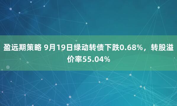 盈远期策略 9月19日绿动转债下跌0.68%，转股溢价率55.04%