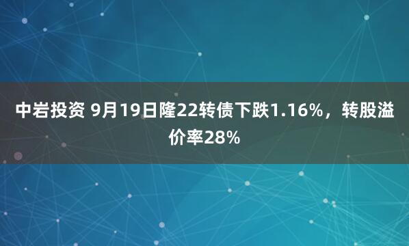 中岩投资 9月19日隆22转债下跌1.16%，转股溢价率28%