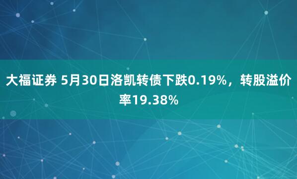 大福证券 5月30日洛凯转债下跌0.19%，转股溢价率19.38%