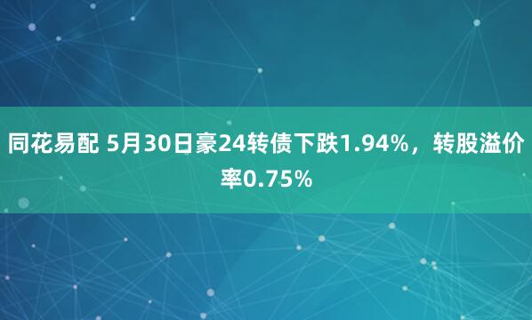 同花易配 5月30日豪24转债下跌1.94%，转股溢价率0.75%