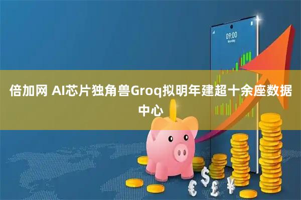 倍加网 AI芯片独角兽Groq拟明年建超十余座数据中心