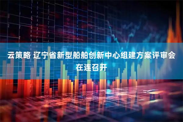 云策略 辽宁省新型船舶创新中心组建方案评审会在连召开