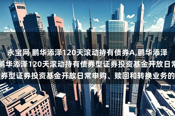 永宝网 鹏华添泽120天滚动持有债券A,鹏华添泽120天滚动持有债券C: 鹏华添泽120天滚动持有债券型证券投资基金开放日常申购、赎回和转换业务的公告