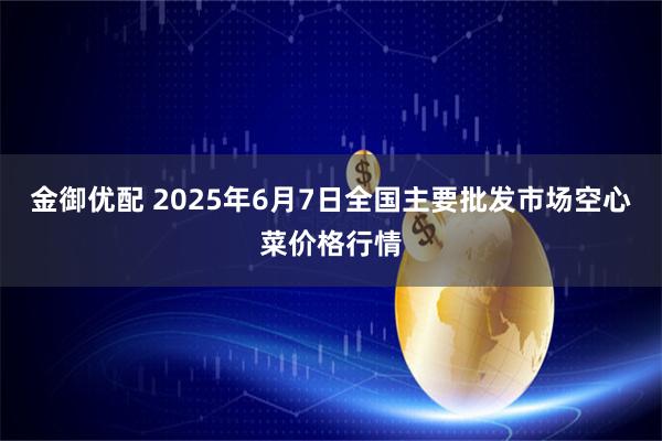 金御优配 2025年6月7日全国主要批发市场空心菜价格行情