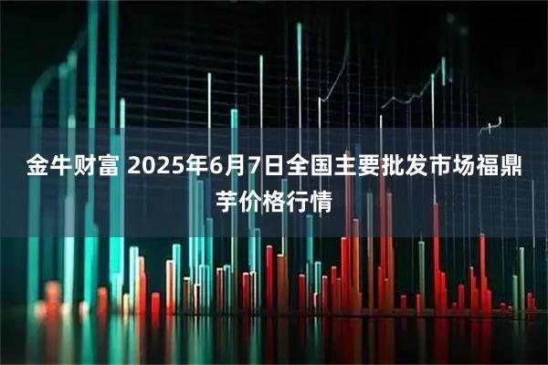 金牛财富 2025年6月7日全国主要批发市场福鼎芋价格行情