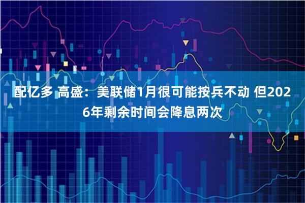 配亿多 高盛：美联储1月很可能按兵不动 但2026年剩余时间会降息两次
