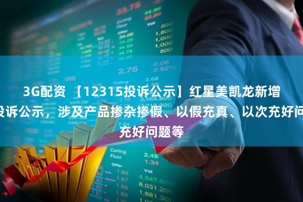 3G配资 【12315投诉公示】红星美凯龙新增4件投诉公示，涉及产品掺杂掺假、以假充真、以次充好问题等