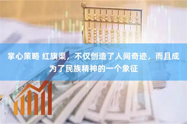 掌心策略 红旗渠，不仅创造了人间奇迹，而且成为了民族精神的一个象征