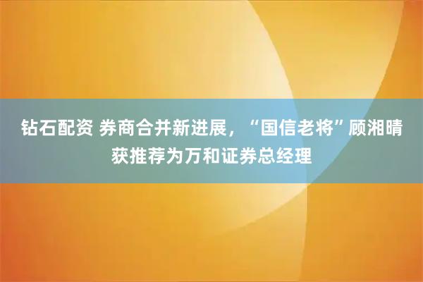钻石配资 券商合并新进展，“国信老将”顾湘晴获推荐为万和证券总经理