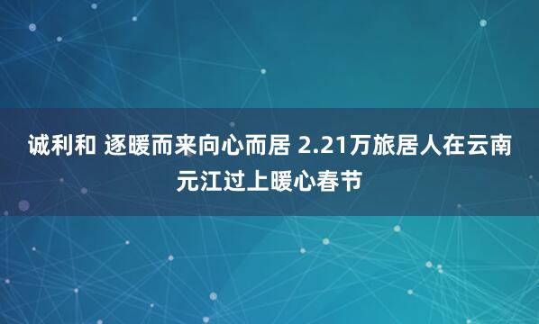 诚利和 逐暖而来向心而居 2.21万旅居人在云南元江过上暖心春节