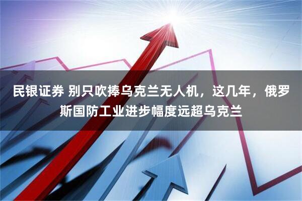 民银证券 别只吹捧乌克兰无人机，这几年，俄罗斯国防工业进步幅度远超乌克兰
