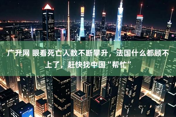广升网 眼看死亡人数不断攀升，法国什么都顾不上了，赶快找中国“帮忙”